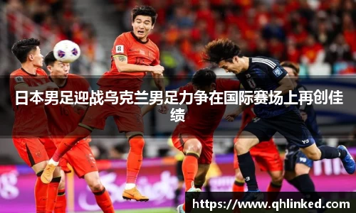 日本男足迎战乌克兰男足力争在国际赛场上再创佳绩